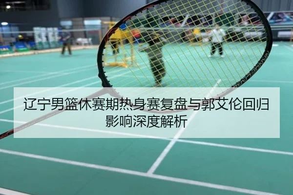 辽宁男篮休赛期热身赛复盘与郭艾伦回归影响深度解析