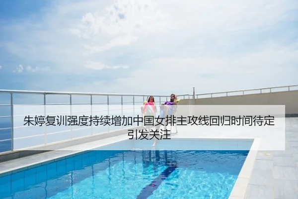 朱婷复训强度持续增加中国女排主攻线回归时间待定引发关注