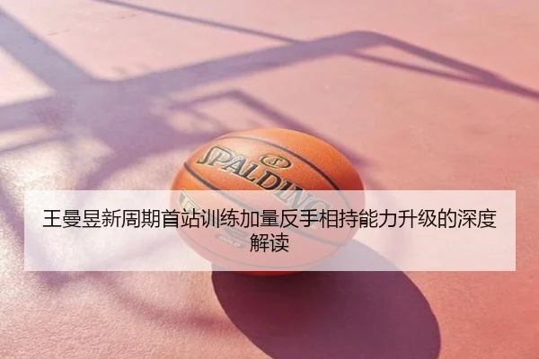 王曼昱新周期首站训练加量反手相持能力升级的深度解读