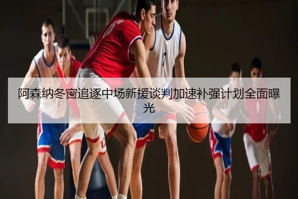 阿森纳冬窗追逐中场新援谈判加速补强计划全面曝光