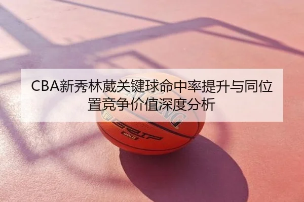 CBA新秀林葳关键球命中率提升与同位置竞争价值深度分析