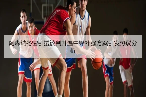 阿森纳冬窗引援谈判升温中锋补强方案引发热议分析