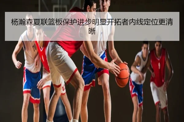 杨瀚森夏联篮板保护进步明显开拓者内线定位更清晰
