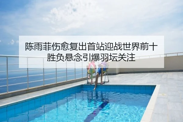 陈雨菲伤愈复出首站迎战世界前十 胜负悬念引爆羽坛关注